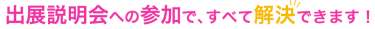 出展説明会への参加で、すべて解決できます！