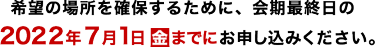 希望の場所を確保するために、会期最終日の2022年7月1日金までにお申し込みください。