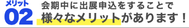 メリット2、会期中に出展申込をすることで様々なメリットがあります！