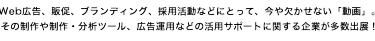 Web広告、販促、ブランディング、採用活動などにとって、今や欠かせない「動画」。 その制作や制作・分析ツール、広告運用などの活用サポートに関する企業が多数出展！