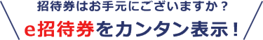 招待券はお手元にございますか？ e招待券をカンタン表示！