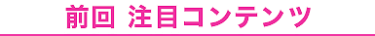 前回 注目コンテンツ