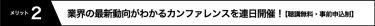 メリット2 業界の最新動向がわかるカンファレンスを連日開催！ 【聴講無料・事前申込制】