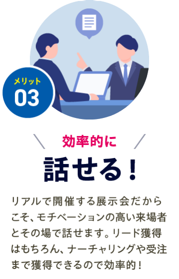メリット03【効率的に話せる】リアルで開催する展示会だから こそ、モチベーションの高い来場者とその場で話せます。リード獲得はもちろん、ナーチャリングや受注まで獲得できるので効率的！