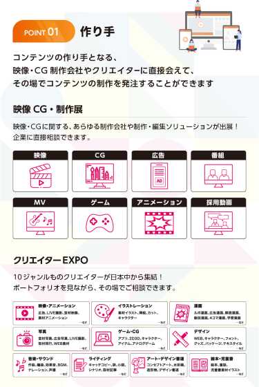 作り手 コンテンツの作り手となり、映像・CG制作会社やクリエイターに直接会えて、その場でコンテンツ制作を発注することができます。映像CG・制作展 映像・CGに関する、あらゆる制作会社や制作・編集ソリューションが出展！直接相談できます。映像・CG・広告・番組・MV・ゲーム・アニメーション・採用動画  クリエイターEXPO　10ジャンルものクリエイターが日本中から集結！ポートフォリオを見ながら、その場でご相談できます。映像・アニメーション、広告LIVE撮影、宣材映像、素材アニメーション、イラストレーション、素材イラスト、挿絵、カット、キャラクター、漫画、ルポ漫画、広告漫画、解説漫画、販促漫画、4コマ漫画、学習漫画、写真、宣材写真、広告写真、LIVE撮影、取材同行、WEB素材、ゲーム・CG、アプリ、2D3D、キャラクター、アイテム、アナログゲーム、デザイン、WEB、キャラクター、フォント、グッズ、パッケージ、テキスタイル、音楽・サウンド、作曲、編曲、効果音、BGM、ナレーション、声優、ライティング、キャッチコピー、詩、小説、シナリオ、取材記事、アート・デザイン書道、コンセプトアート、水彩画、造形物、デザイン書道、絵本・児童書、絵本、童話、児童書素材イラスト