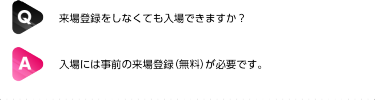 Q: 招待券がなくても入場できますか？| A: 入場には事前の来場登録（無料）が必要です。