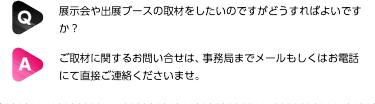 Q: 展示会や出展ブースの取材をしたいのですがどうすればよいですか？| A:ご取材に関するお問い合せは、事務局までメールもしくはお電話にて直接ご連絡くださいませ。