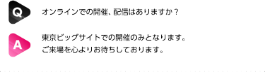 Q: オンラインでの開催、配信はありますか？| A: 東京ビッグサイトでの開催のみとなります。 ご来場を心よりお待ちしております。