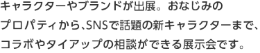 キャラクターやブランドが出展。おなじみの プロパティから、SNSで話題の新キャラクターまで、コラボやタイアップの相談ができる展示会です。