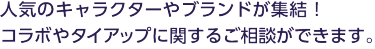 人気のキャラクターやブランドが集結！ コラボやタイアップに関するご相談ができます。