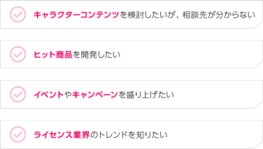 キャラクターコンテンツを検討したいが、相談先が分からない｜ヒット商品を開発したい｜イベントやキャンペーンを盛り上げたい｜ライセンス業界のトレンドを知りたい