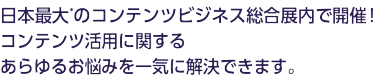 日本最大*のコンテンツビジネス総合展内で開催！コンテンツ活用に関するあらゆるお悩みを一気に解決できます。