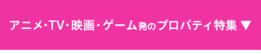 アニメ・TV・映画・ゲーム発のプロパティ特集▼