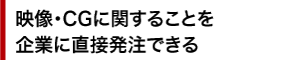 映像・CGに関することを 企業に直接発注できる