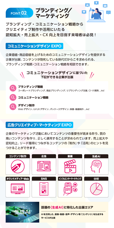 ブランディング/マーケティング　ブランディング・コミュニケーション戦略からクリエイティブ制作や活用にいたる認知拡大・売上拡大・CX向上を目指す来場者は必見　コミュニケーションデザインEXPO　企業価値・商品価値を上げるためのコミュニケーションデザインを提供する企業が出展。コンテンツが飽和している時代だからこそ求められる、ブランディング戦略・コミュニケーション戦略を相談できます。コミュニケーションデザインに基づいた下記ができる企業が出展！ブランディング戦略 コーポレートブランディング。商品ブランディング、リブランディング支援、CI・VI開発…コミュニケーション戦略　デザイン制作　WEBデザイン、UI/UXデザイン、パッケージデザイン、映像・動画制作…　広告クリエイティブ・マーケティングEXPO　企業のマーケティング活動においてコンテンツの重要性が高まる昨今、質の高いコンテンツを作り、正しく運用することが求められています。売上拡大や認知向上、リード獲得につながる「制作」や「活用」のヒントを見つけることができます。コンテンツ制作、広告、動画、生成AI、オウンドメディア、WEB、SNS、インフルエンサーマーケティング、分析　話題の【生成AI】に特化した出展エリア　AIを活用した、画像・動画・音声・デザイン等「コンテンツ」を生成するサービスが出展