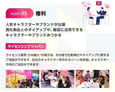権利　人気キャラクターやブランドが出展　貴社製品とのタイアップや、販促に活用できるキャラクターやブランドがみつかる　ライセンシングジャパン　ライセンス業界日本最大※の展示会（※同種の展示会との出展社数の比較）その場で比較検討やタイアップに関するご相談ができます。自社のキャラクターを作れるゾーンを新設。キャラクター活用のご相談ができます。
