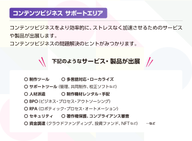 コンテンツビジネスサポートエリア　コンテンツビジネスをより効率的に、ストレスなく加速させるためのサービスや製品が出展します。コンテンツビジネスの問題解決のヒントがみつかります。下記のようなサービス・製品が出展！・制作ツール・多言語対応、ローカライズ・サポートツール（管理、共同制作、構成ソフトなど）・人材派遣・制作機材レンタル、手配・BPO（ビジネスプロセスアウトソーシング）・RPA（ロボティックプロセスオートメーション）・セキュリティ・著作権保護、コンプライアンス審査・資金調達（クラウドファンディング、投資ファンド、NFTなど）