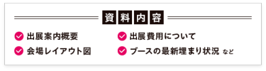 【資料内容】・出展案内概要 ・出展費用について ・会場レイアウト図 ・最新の売約状況　　など
