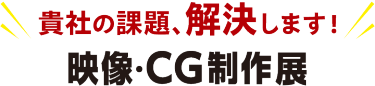 貴社の課題、解決します！映像・CG制作展