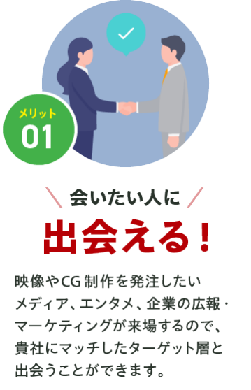 メリット01【会いたい人に出会える】映像やCG制作を発注したい メディア、アニメ、企業の宣伝・ マーケティングが来場するので、 貴社にマッチしたターゲット層と 出会うことができます。