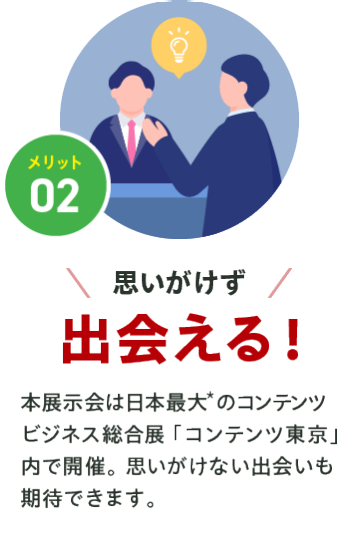 メリット02【思いがけず出会える】本展示会は日本最大*1のコンテンツビジネス総合展「コンテンツ東京」内で開催。思いがけない出会いも期待できます。