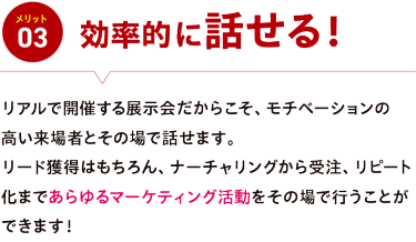 メリット03【効率的に話せる】リアルで開催する展示会だからこそ、モチベーションの 高い来場者とその場で話せます。 リード獲得はもちろん、ナーチャリングから受注、リピート化まであらゆるマーケティング活動をその場で行うことができます！