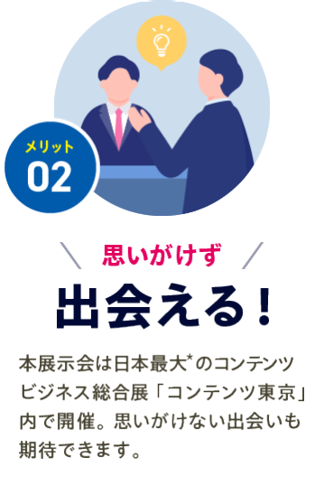 メリット02【思いがけず出会える】本展示会は日本最大*のコンテンツビジネス総合展「コンテンツ東京」内で開催。思いがけない出会いも期待できます。