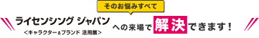 そのお悩みすべてライセンシング ジャパンへの来場で解決できます！