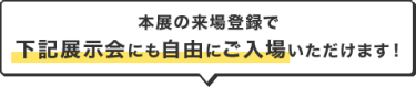 本展の来場登録で 下記展示会にも自由にご入場いただけます！
