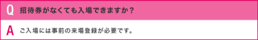 Q:招待券がなくても入場できますか？／A:ご入場には事前の来場登録が必要です。
