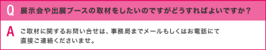 Q:展示会や出展ブースの取材をしたいのですがどうすればよいですか？？／A:ご取材に関するお問い合せは、事務局までメールもしくはお電話にて 直接ご連絡くださいませ。