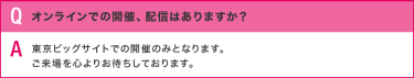 Q:オンラインでの開催、配信はありますか？／A:東京ビッグサイトでの開催のみとなります。 ご来場を心よりお待ちしております。