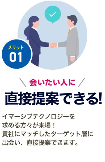 メリット01【会いたい人に出会える】先端表現技術を求めるメディア・エンターテイメント業界やレジャー、建築、不動産が来場するので、 貴社にマッチしたターゲット層と出会うことができます。
