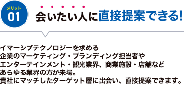 メリット01【会いたい人に出会える】先端表現技術を求めるメディア・エンターテイメント業界やレジャー、建築、不動産が来場するので、 貴社にマッチしたターゲット層と出会うことができます。