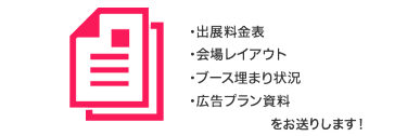 出展料金表、会場レイアウト、ブース埋まり状況、広告プラン資料　をお送りします！