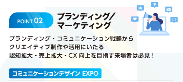 POINT2 ブランディング/マーケティング　ブランディング・コミュニケーション戦略からクリエイティブ制作や活用にいたる認知拡大・売上拡大・CX向上を目指す来場者は必見　コミュニケーションデザインEXPO