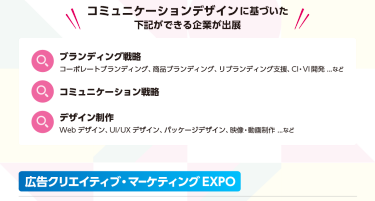 コミュニケーションデザインに基づいた下記ができる企業が出展！ブランディング戦略 コーポレートブランディング。商品ブランディング、リブランディング支援、CI・VI開発…コミュニケーション戦略　デザイン制作　WEBデザイン、UI/UXデザイン、パッケージデザイン、映像・動画制作…　広告クリエイティブ・マーケティングEXPO