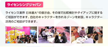 ライセンシングジャパン　ライセンス業界日本最大※の展示会（※同種の展示会との出展社数の比較）その場で比較検討やタイアップに関するご相談ができます。自社のキャラクターを作れるゾーンを新設。キャラクター活用のご相談ができます。